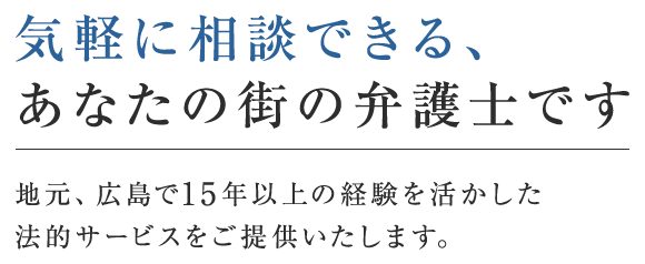 気軽に相談できる、あなたの街の弁護士です 地元、広島で15年以上の経験を活かした法的サービスをご提供いたします。